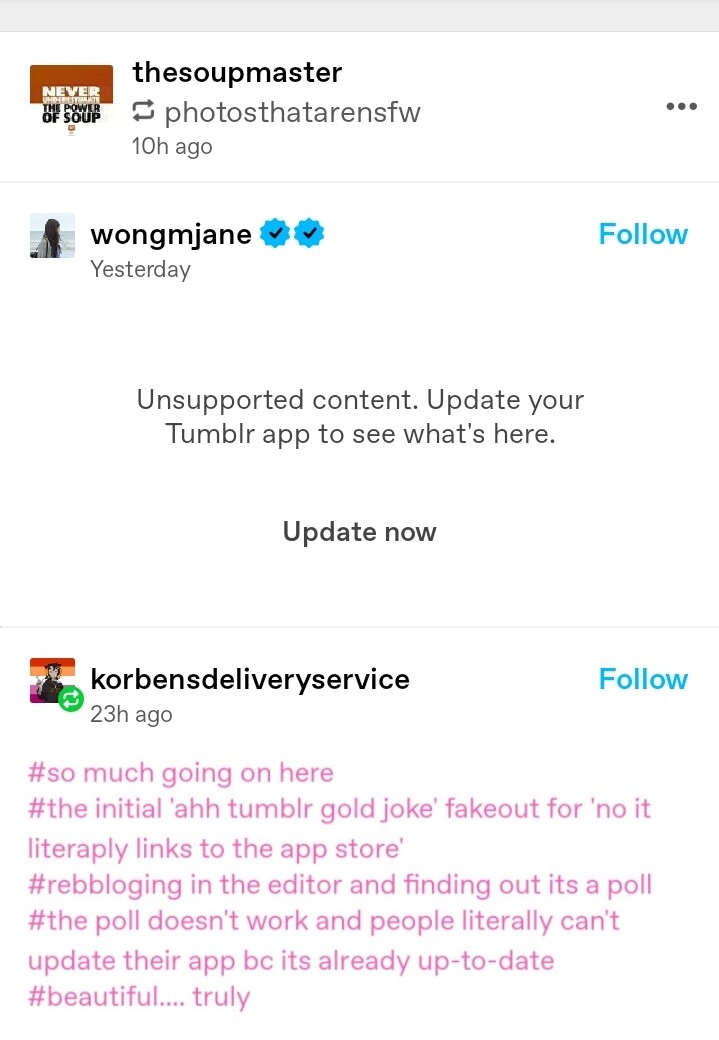 A screenshot of a tumblr post. There is supposed to be a poll, but it says "Unsupported content. Update your Tumblr app to see what's here."

Below this is a comment which says: "so much going on here
the initial 'ahh tumblr gold joke' fakeout for 'no it literaply links to the app store
reblogging in the editor and finding out its a poll
the poll doesn't work and people literally can't update their app bc its already up-to-date
beautiful.... truly"